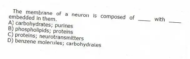 The membrane of a neuron is composed of ____ with ____ embedded in them.
A) carbohydrates; purines
B) phospholipids; proteins
C) proteins; neurotransmitters
D) benzene molecules; carbohydrates