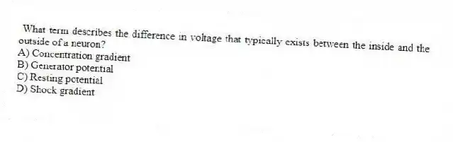What term describes the difference in voltage that typically exists between the inside and the outside of a neuron?
A) Concentration gradient
B) Generator potential
C) Resting potential
D) Shock gradient
