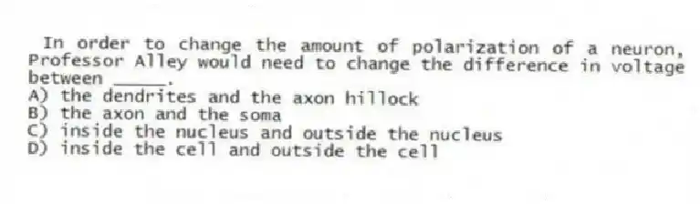 In order to change the amount of polarization of a neuron, Professor Alley would need to change the difference in voltage between _____.
A) the dendrites and the axon hillock
B) the axon and the soma
C) inside the nucleus and outside the nucleus
D) inside the cell and outside the cell
