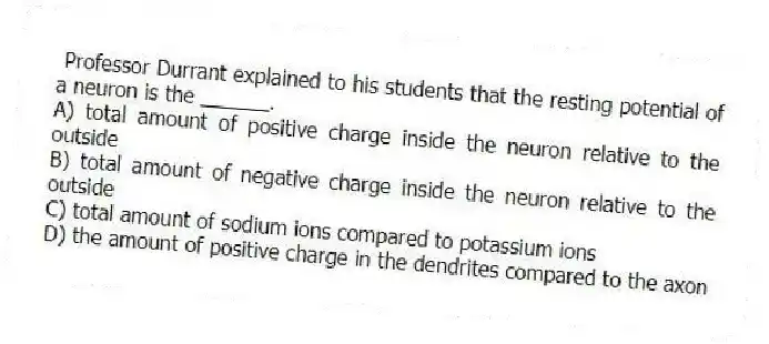Professor Durrant explained to his students that the resting potential of a neuron is the ______.
A) total amount of positive charge inside the neuron relative to the outside
B) total amount of negative charge inside the neuron relative to the outside
C) total amount of sodium ions compared to potassium ions
D) the amount of positive charge in the dendrites compared to the axon