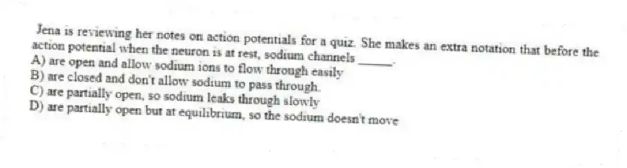 Jena is reviewing her notes on action potentials for a quiz. She makes an extra notation that before the action potential when the neuron is at rest, sodium channels _____.
A) are open and allow sodium ions to flow through easily
B) are closed and don't allow sodium to pass through.
C) are partially open, so sodium leaks through slowly
D) are partially open but at equilibrium, so the sodium doesn't move
