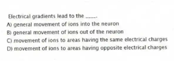 Electrical gradients lead to the ____.
A) general movement of ions into the neuron
B) general movement of ions out of the neuron
C) movement of ions to areas having the same electrical charges
D) movement of ions to areas having opposite electrical charges