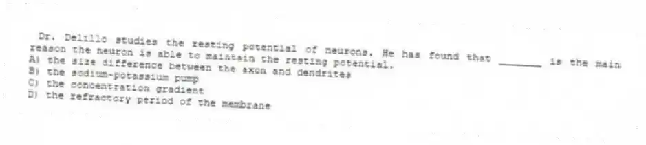 Dr. Delillo studies the resting potential of neurons. He has found that _______ is the main reason the neuron is able to maintain the resting potential.
A) the size difference between the axon and dendrites
B) the sodium-potassium pump
C) the concentration gradient
D) the refractory period of the membrane