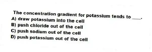  The concentration gradient for potassium tends to ____.
A) draw potassium into the cell
B) push chloride out of the cell
C) push sodium out of the cell
D) push potassium out of the cell