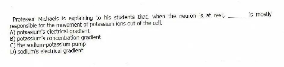 Professor Michaels is explaining to his students that, when the neuron is at rest, ______ is mostly responsible for the movement of potassium ions out of the cell.
A) potassium's electrical gradient
B) potassium's concentration gradient
C) the sodium-potassium pump
D) sodium's electrical gradient