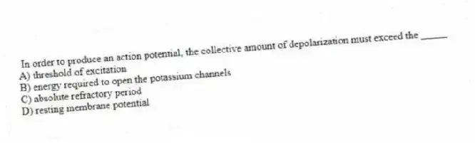 In order to produce an action potential, the collective amount of depolarization must exceed the _____
A) threshold of excitation
B) energy required to open the potassium channels
C) absolute refractory period
D) resting membrane potential