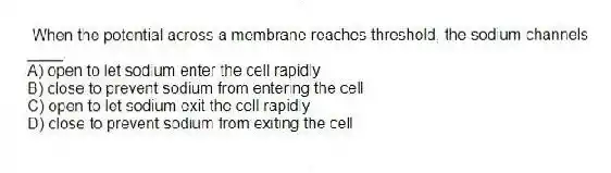  When the potential across a membrane reaches threshold, the sodium channels ____.
A) open to let sodium enter the cell rapidly
B) close to prevent sodium from entering the cell
C) open to let sodium exit the cell rapidly
D) close to prevent sodium from exiting the cell