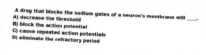 A drug that blocks the sodium gates of a neuron's membrane will ____.
A) decrease the threshold
B) block the action potential
C) cause repeated action potentials
D) eliminate the refractory period