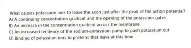 What causes potassium ions to leave the axon just after the peak of the action potential?
A) A continuing concentration gradient and the opening of the potassium gates
B) An increase in the concentration gradient across the membrane
C) An increased tendency of the sodium-potassium pump to push potassium out
D) Binding of potassium ions to proteins that leave at this time