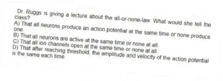 Dr. Ruggs is giving a lecture about the all-or-none-law. What would she tell the class?
A) That all neurons produce an action potential at the same time or none produce one.
B) That all neurons are active at the same time or none at all.
C) That all ion channels open at the same time or none at all.
D) That after reaching threshold, the amplitude and velocity of the action potential is the same each time.