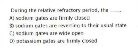 During the relative refractory period, the ____.
A) sodium gates are firmly closed
B) sodium gates are reverting to their usual state
C) sodium gates are wide open
D) potassium gates are firmly closed