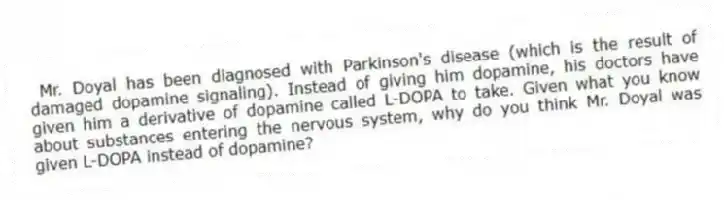 Mr. Doyal has been diagnosed with Parkinson's disease (which is the result of damaged dopamine signaling). Instead of giving him dopamine, his doctors have given him a derivative of dopamine called L-DOPA to take. Given what you know about substances entering the nervous system, why do you think Mr. Doyal was given L-DOPA instead of dopamine?