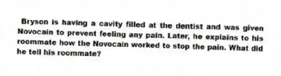 Bryson is having a cavity filled at the dentist and was given Novocain to prevent feeling any pain. Later, he explains to his roommate how the Novocain worked to stop the pain. What did he tell his roommate?
