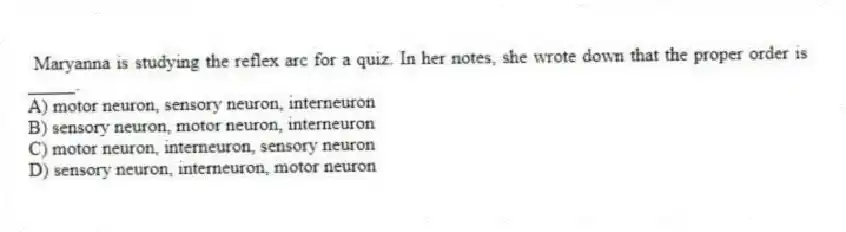 Maryanna is studying the reflex arc for a quiz. In her notes, she wrote down that the proper order is _____.
A) motor neuron, sensory neuron, interneuron
B) sensory neuron, motor neuron, interneuron
C) motor neuron, interneuron, sensory neuron
D) sensory neuron, interneuron, motor neuron