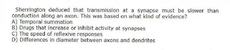  Sherrington deduced that transmission at a synapse must be slower than conduction along an axon. This was based on what kind of evidence?
A) Temporal summation
B) Drugs that increase or inhibit activity at synapses
C) The speed of reflexive responses
D) Differences in diameter between axons and dendrites