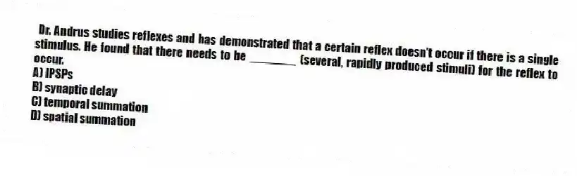 Dr. Andrus studies reflexes and has demonstrated that a certain reflex doesn't occur if there is a single stimulus. He found that there needs to be _______ (several, rapidly produced stimuli) for the reflex to occur.
A) IPSPs
B) synaptic delay
C) temporal summation
D) spatial summation
