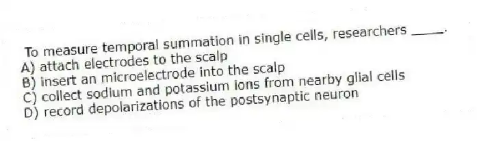 To measure temporal summation in single cells, researchers ____.
A) attach electrodes to the scalp
B) insert an microelectrode into the scalp
C) collect sodium and potassium ions from nearby glial cells
D) record depolarizations of the postsynaptic neuron