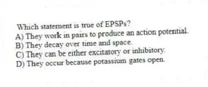 Which statement is true of EPSPs?
A) They work in pairs to produce an action potential.
B) They decay over time and space.
C) They can be either excitatory or inhibitory.
D) They occur because potassium gates open.