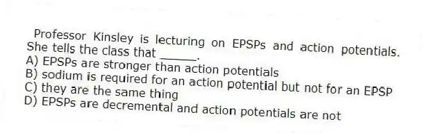  Professor Kinsley is lecturing on EPSPs and action potentials. She tells the class that _____.
A) EPSPs are stronger than action potentials
B) sodium is required for an action potential but not for an EPSP
C) they are the same thing
D) EPSPs are decremental and action potentials are not