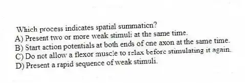Which process indicates spatial summation?
A) Present two or more weak stimuli at the same time.
B) Start action potentials at both ends of one axon at the same time.
C) Do not allow a flexor muscle to relax before stimulating it again.
D) Present a rapid sequence of weak stimuli.