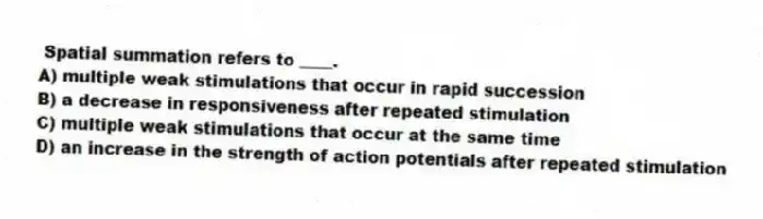 Spatial summation refers to ____.
A) multiple weak stimulations that occur in rapid succession
B) a decrease in responsiveness after repeated stimulation
C) multiple weak stimulations that occur at the same time
D) an increase in the strength of action potentials after repeated stimulation