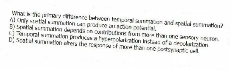What is the primary difference between temporal summation and spatial summation?
A) Only spatial summation can produce an action potential.
B) Spatial summation depends on contributions from more than one sensory neuron.
C) Temporal summation produces a hyperpolarization instead of a depolarization.
D) Spatial summation alters the response of more than one postsynaptic cell.
