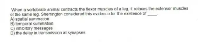 When a vertebrate animal contracts the flexor muscles of a leg, it relaxes the extensor muscles of the same leg. Sherrington considered this evidence for the existence of ____.
A) spatial summation
B) temporal summation
C) inhibitory messages
D) the delay in transmission at synapses