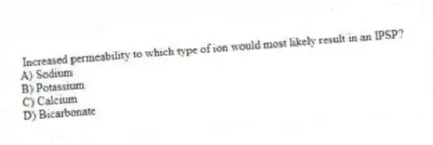 Increased permeability to which type of ion would most likely result in an IPSP?
A) Sodium
B) Potassium
C) Calcium
D) Bicarbonate