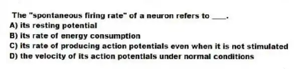 The "spontaneous firing rate" of a neuron refers to ____.
A) its resting potential
B) its rate of energy consumption
C) its rate of producing action potentials even when it is not stimulated
D) the velocity of its action potentials under normal conditions