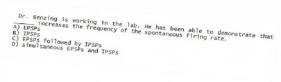 Dr. Benzing is working in the lab. He has been able to demonstrate that ______ increases the frequency of the spontaneous firing rate.
A) EPSPs
B) IPSPs
C) EPSPs followed by IPSPs
D) simultaneous EPSPs and IPSPs