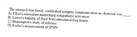 The research that firmly established synaptic communication as chemical was ____.
A) Elliot's adrenaline mimicking sympathetic activation
B) Loewi's transfer of fluid from stimulated frog hearts
C) Sherrington's study of reflexes
D) Eccles's measurement of IPSPs