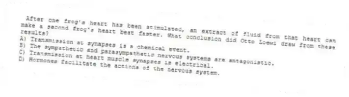 After one frog's heart has been stimulated, an extract of fluid from that heart can make a second frog's heart beat faster. What conclusion did Otto Loewi draw from these results?
A) Transmission at synapses is a chemical event.
B) The sympathetic and parasympathetic nervous systems are antagonistic.
C) Transmission at heart muscle synapses is electrical.
D) Hormones facilitate the actions of the nervous system.