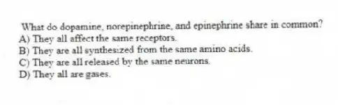  What do dopamine, norepinephrine, and epinephrine share in common?
A) They all affect the same receptors.
B) They are all synthesized from the same amino acids.
C) They are all released by the same neurons.
D) They all are gases.