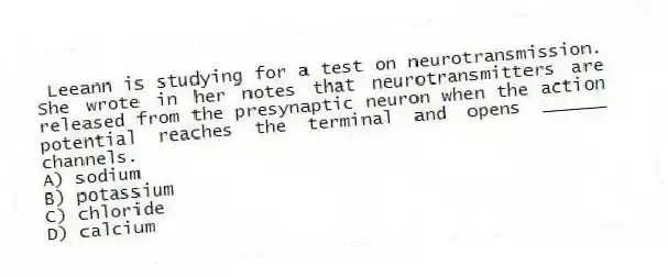 Leeann is studying for a test on neurotransmission. She wrote in her notes that neurotransmitters are released from the presynaptic neuron when the action potential reaches the terminal and opens ______ channels.
A) sodium
B) potassium
C) chloride
D) calcium