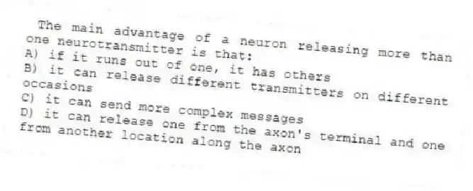 The main advantage of a neuron releasing more than one neurotransmitter is that:
A) if it runs out of one, it has others
B) it can release different transmitters on different occasions
C) it can send more complex messages
D) it can release one from the axon's terminal and one from another location along the axon