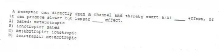 A receptor can directly open a channel and thereby exert a(n) ____ effect, or it can produce slower but longer ____ effect.
A) gated; metabotropic
B) ionotropic; gated
C) metabotropic; ionotropic
D) ionotropic; metabotropic