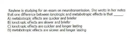 Raylene is studying for an exam on neurotransmission. She wrote in her notes that one difference between ionotropic and metabotropic effects is that _____.
A) metabotropic effects are quicker and briefer
B) ionotropic effects are slower and briefer
C) ionotropic effects are quicker and longer lasting
D) metabotropic effects are slower and longer lasting