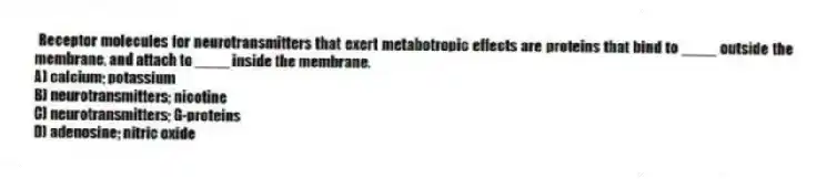 Receptor molecules for neurotransmitters that exert metabotropic effects are proteins that bind to ____ outside the membrane, and attach to ____ inside the membrane.
A) calcium; potassium
B) neurotransmitters; nicotine
C) neurotransmitters; G-proteins
D) adenosine; nitric oxide