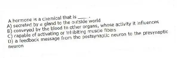 A hormone is a chemical that is ____.
A) secreted by a gland to the outside world
B) conveyed by the blood to other organs, whose activity it influences
C) capable of activating or inhibiting muscle fibers
D) a feedback message from the postsynaptic neuron to the presynaptic neuron