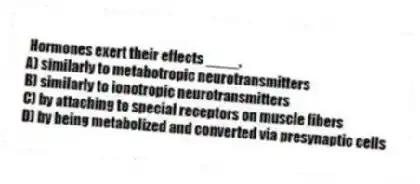 Hormones exert their effects ____.
A) similarly to metabotropic neurotransmitters
B) similarly to ionotropic neurotransmitters
C) by attaching to special receptors on muscle fibers
D) by being metabolized and converted via presynaptic cells