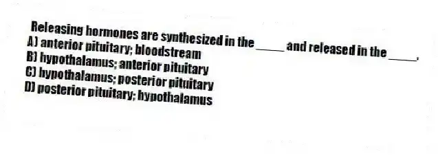 Releasing hormones are synthesized in the ____ and released in the ____.
A) anterior pituitary; bloodstream
B) hypothalamus; anterior pituitary
C) hypothalamus; posterior pituitary
D) posterior pituitary; hypothalamus