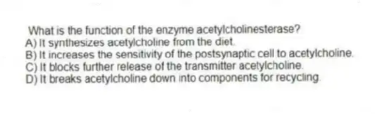 What is the function of the enzyme acetylcholinesterase?
A) It synthesizes acetylcholine from the diet.
B) It increases the sensitivity of the postsynaptic cell to acetylcholine.
C) It blocks further release of the transmitter acetylcholine.
D) It breaks acetylcholine down into components for recycling.