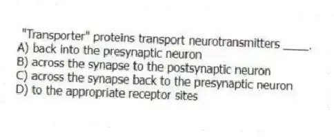 "Transporter" proteins transport neurotransmitters ____.
A) back into the presynaptic neuron
B) across the synapse to the postsynaptic neuron
C) across the synapse back to the presynaptic neuron
D) to the appropriate receptor sites