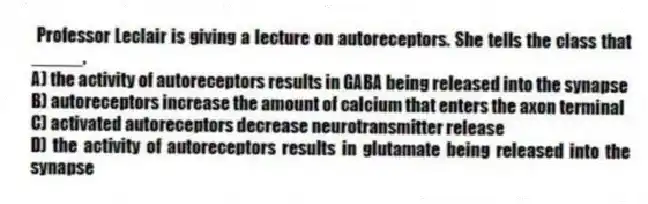 Professor Leclair is giving a lecture on autoreceptors. She tells the class that _____.
A) the activity of autoreceptors results in GABA being released into the synapse
B) autoreceptors increase the amount of calcium that enters the axon terminal
C) activated autoreceptors decrease neurotransmitter release
D) the activity of autoreceptors results in glutamate being released into the synapse