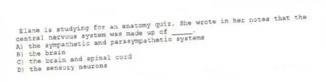 Elane is studying for an anatomy quiz. She wrote in her notes that the central nervous system was made up of _____.
A) the sympathetic and parasympathetic systems
B) the brain
C) the brain and spinal cord
D) the sensory neurons