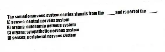 The somatic nervous system carries signals from the ____ and is part of the ____.
A) senses; central nervous system
B) organs; autonomic nervous system
C) organs; sympathetic nervous system
D) senses; peripheral nervous system