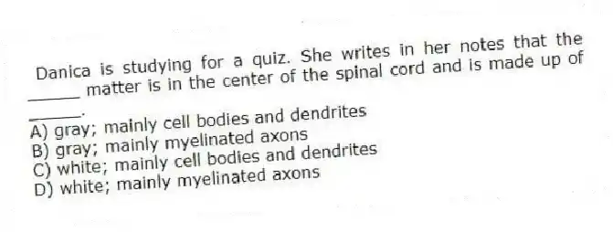 Danica is studying for a quiz. She writes in her notes that the _____ matter is in the center of the spinal cord and is made up of _____.
A) gray; mainly cell bodies and dendrites
B) gray; mainly myelinated axons
C) white; mainly cell bodies and dendrites
D) white; mainly myelinated axons