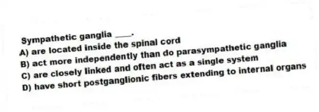Sympathetic ganglia ____.
A) are located inside the spinal cord
B) act more independently than do parasympathetic ganglia
C) are closely linked and often act as a single system
D) have short postganglionic fibers extending to internal organs