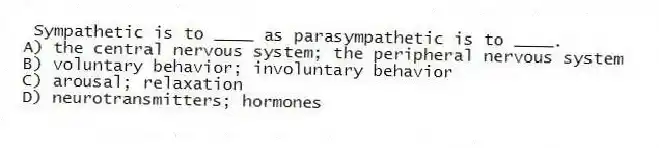 Sympathetic is to ____ as parasympathetic is to ____.
A) the central nervous system; the peripheral nervous system
B) voluntary behavior; involuntary behavior
C) arousal; relaxation
D) neurotransmitters; hormones