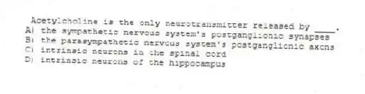 Acetylcholine is the only neurotransmitter released by ____.
A) the sympathetic nervous system's postganglionic synapses
B) the parasympathetic nervous system's postganglionic axons
C) intrinsic neurons in the spinal cord
D) intrinsic neurons of the hippocampus